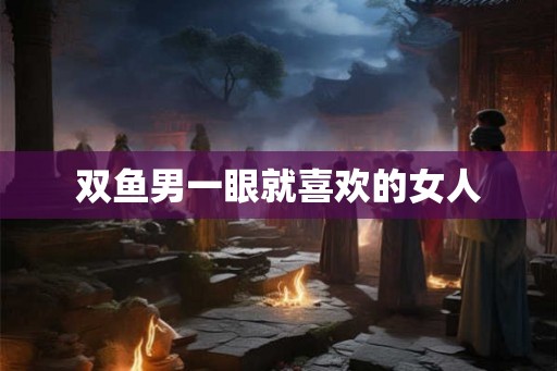 双鱼男一眼就喜欢的女人
