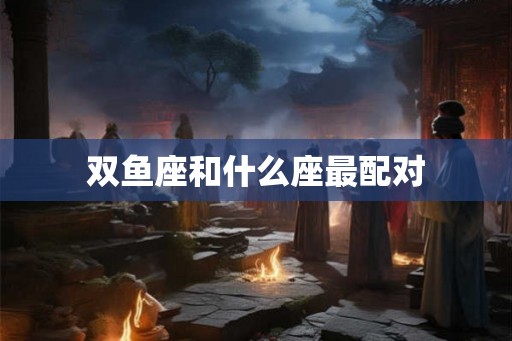 双鱼座和什么座最配对 双鱼座和什么座最配对