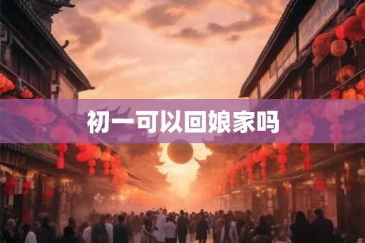 初一可以回娘家吗 初一可以回娘家吗