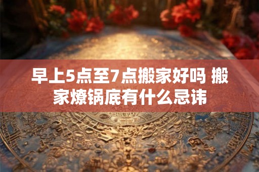 早上5点至7点搬家好吗 搬家燎锅底有什么忌讳 早上5点至7点搬家好吗 搬家燎锅底有什么忌讳