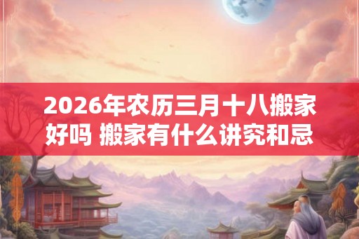 2026年农历三月十八搬家好吗 搬家有什么讲究和忌讳