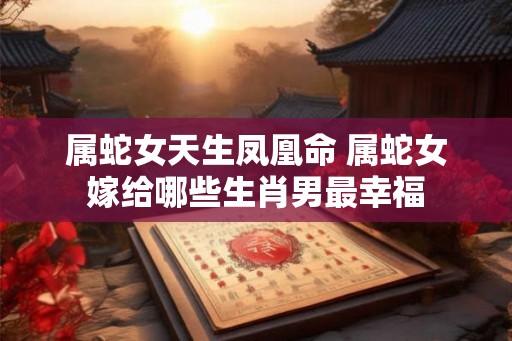 属蛇女天生凤凰命 属蛇女嫁给哪些生肖男最幸福