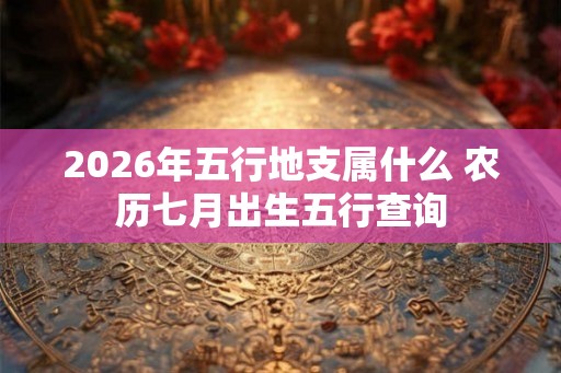 2026年五行地支属什么 农历七月出生五行查询 2026年五行地支属什么 农历七月出生五行查询