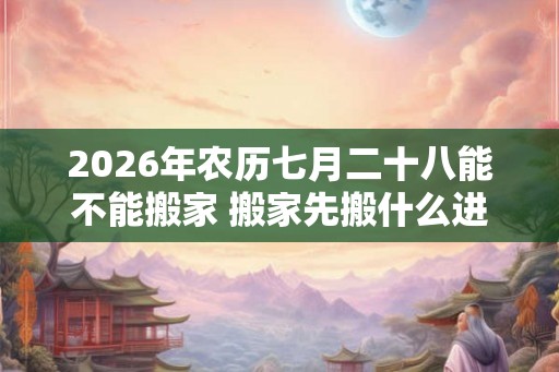 2026年农历七月二十八能不能搬家 搬家先搬什么进屋吉利
