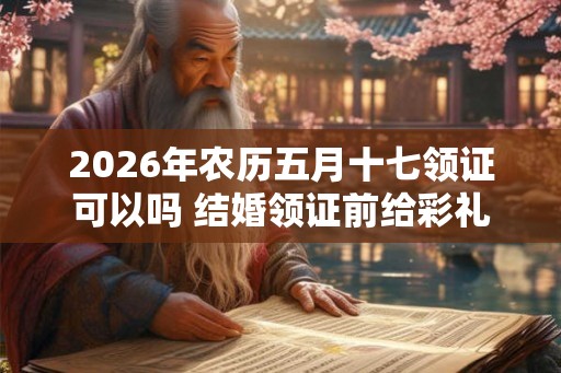 2026年农历五月十七领证可以吗 结婚领证前给彩礼还是领证后呢
