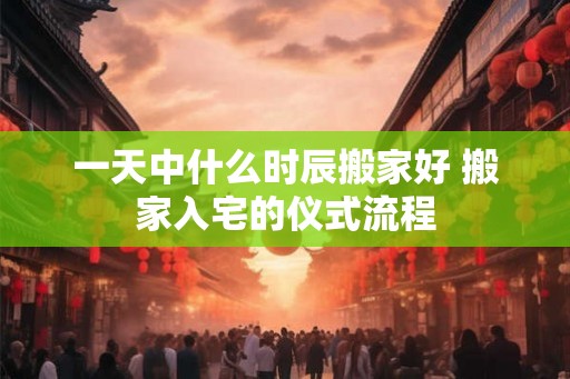 一天中什么时辰搬家好 搬家入宅的仪式流程