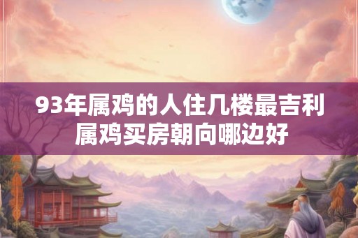 93年属鸡的人住几楼最吉利 属鸡买房朝向哪边好 93年属鸡的人住几楼最吉利 属鸡买房朝向哪边好