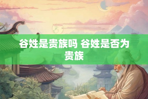 谷姓是贵族吗 谷姓是否为贵族 谷姓是贵族吗 谷姓是否为贵族