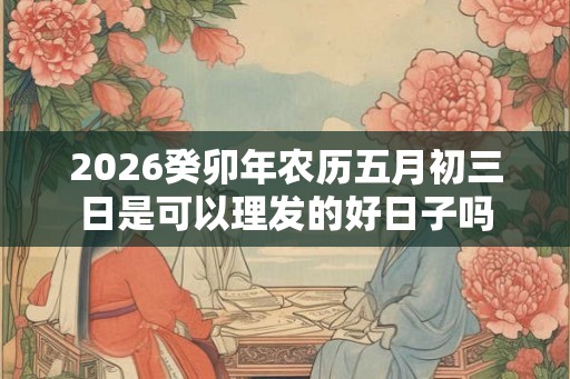 2026癸卯年农历五月初三日是可以理发的好日子吗