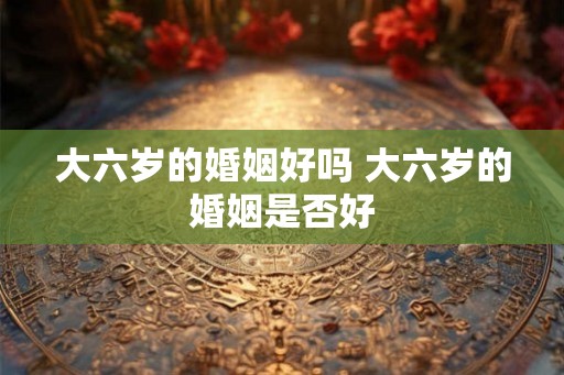 大六岁的婚姻好吗 大六岁的婚姻是否好