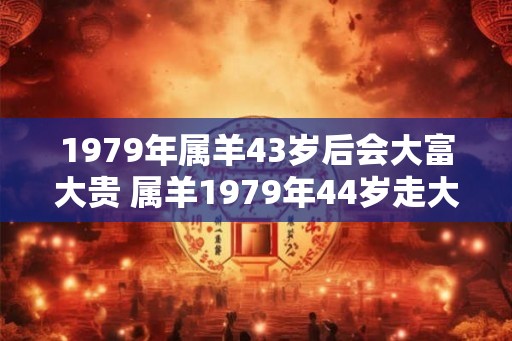 1979年属羊43岁后会大富大贵 属羊1979年44岁走大运吗