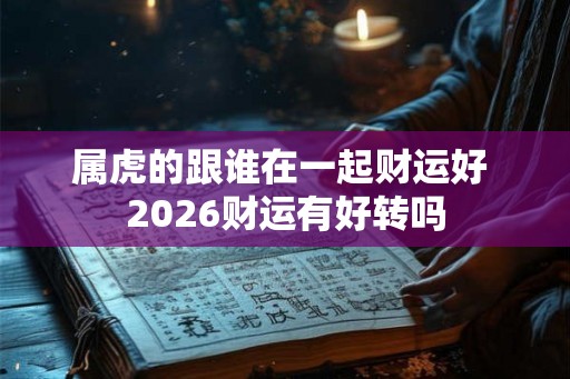属虎的跟谁在一起财运好 2026财运有好转吗