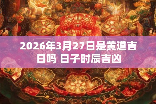 2026年3月27日是黄道吉日吗 日子时辰吉凶