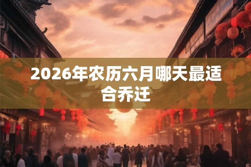 2026年农历六月哪天最适合乔迁 2026年农历六月哪天最适合乔迁