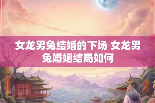 女龙男兔结婚的下场 女龙男兔婚姻结局如何