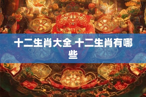 十二生肖大全 十二生肖有哪些 十二生肖大全 十二生肖有哪些
