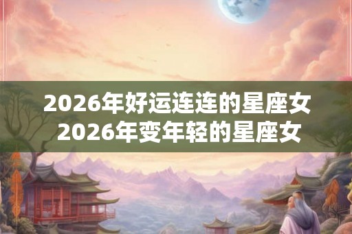 2026年好运连连的星座女 2026年变年轻的星座女 2026年好运连连的星座女 2026年变年轻的星座女