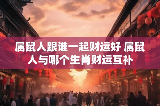 属鼠人跟谁一起财运好 属鼠人与哪个生肖财运互补 属鼠人跟谁一起财运好 属鼠人与哪个生肖财运互补