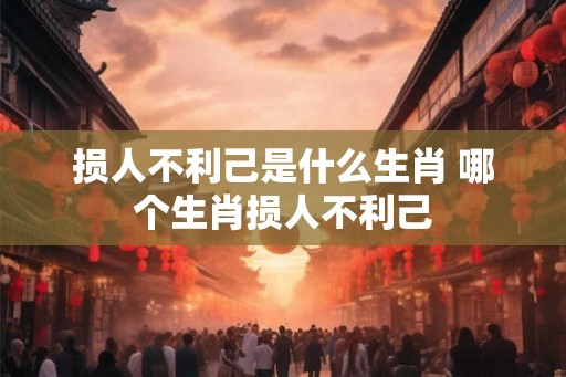 损人不利己是什么生肖 哪个生肖损人不利己 损人不利己是什么生肖 哪个生肖损人不利己
