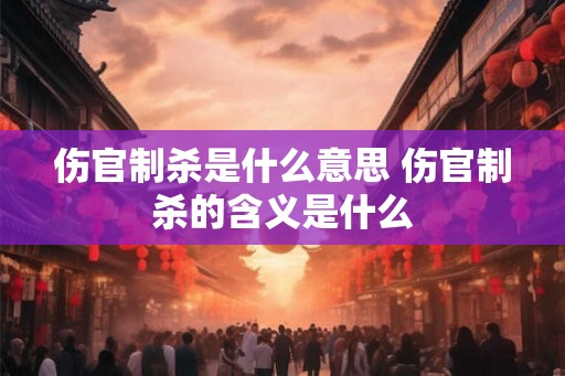 伤官制杀是什么意思 伤官制杀的含义是什么