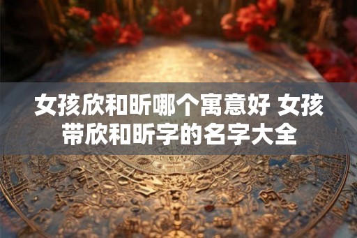 女孩欣和昕哪个寓意好 女孩带欣和昕字的名字大全