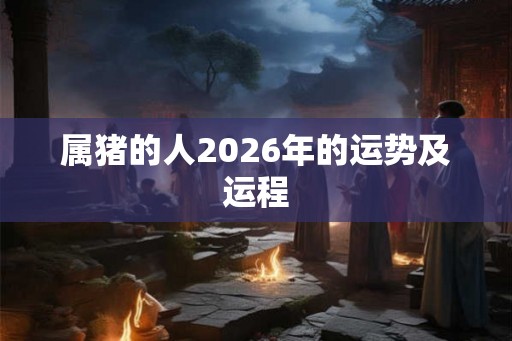 属猪的人2026年的运势及运程 属猪的人2026年的运势及运程