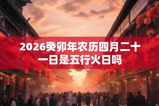 2026癸卯年农历四月二十一日是五行火日吗 2026癸卯年农历四月二十一日是五行火日吗