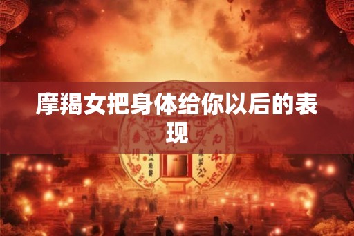 摩羯女把身体给你以后的表现