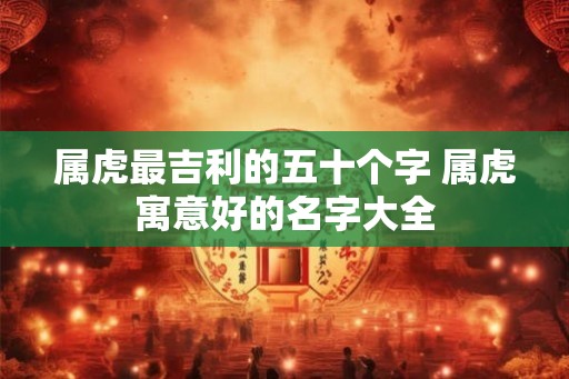 属虎最吉利的五十个字 属虎寓意好的名字大全