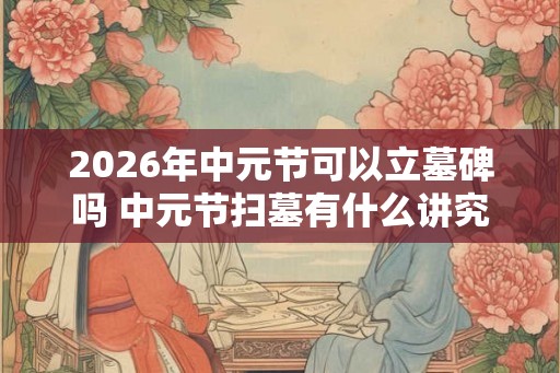 2026年中元节可以立墓碑吗 中元节扫墓有什么讲究