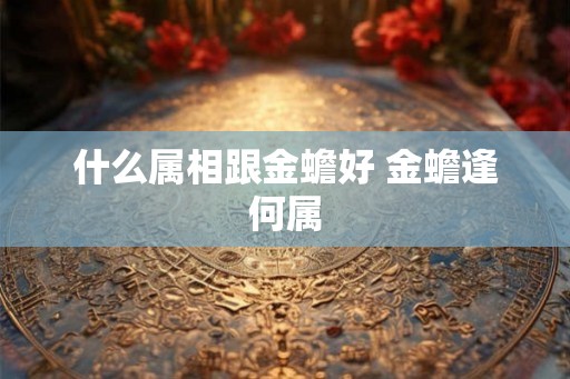 什么属相跟金蟾好 金蟾逢何属