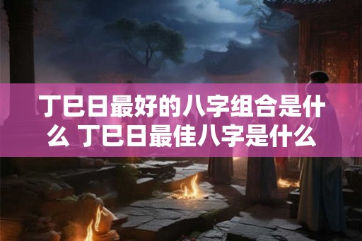 丁巳日最好的八字组合是什么 丁巳日最佳八字是什么
