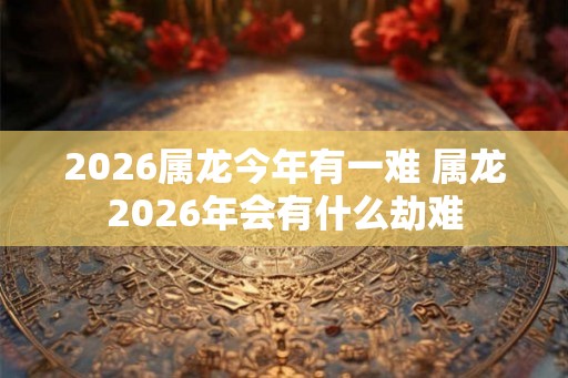 2026属龙今年有一难 属龙2026年会有什么劫难