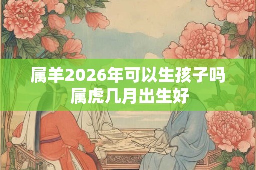属羊2026年可以生孩子吗 属虎几月出生好 属羊2026年可以生孩子吗 属虎几月出生好