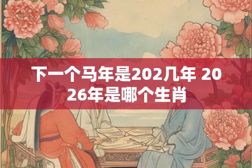 下一个马年是202几年 2026年是哪个生肖