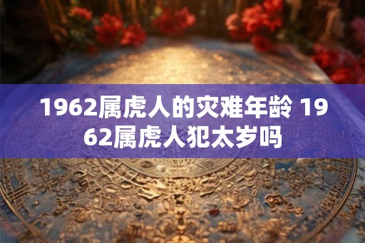 1962属虎人的灾难年龄 1962属虎人犯太岁吗