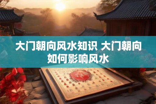 大门朝向风水知识 大门朝向如何影响风水
