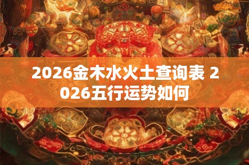 2026金木水火土查询表 2026五行运势如何 2026金木水火土查询表 2026五行运势如何