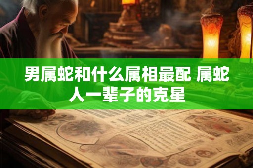 男属蛇和什么属相最配 属蛇人一辈子的克星