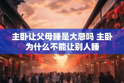 主卧让父母睡是大忌吗 主卧为什么不能让别人睡 主卧让父母睡是大忌吗 主卧为什么不能让别人睡