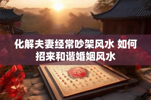 化解夫妻经常吵架风水 如何招来和谐婚姻风水