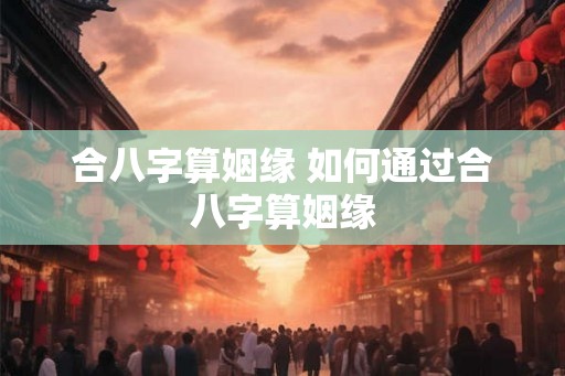 合八字算姻缘 如何通过合八字算姻缘 合八字算姻缘 如何通过合八字算姻缘