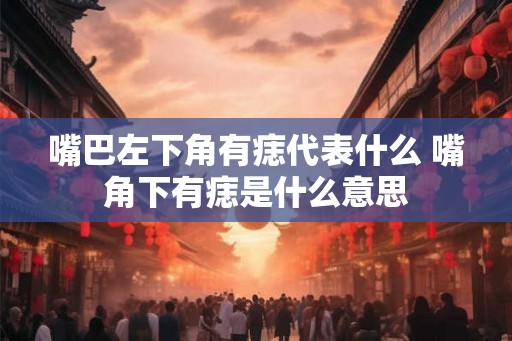嘴巴左下角有痣代表什么 嘴角下有痣是什么意思