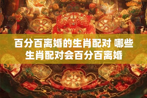 百分百离婚的生肖配对 哪些生肖配对会百分百离婚 百分百离婚的生肖配对 哪些生肖配对会百分百离婚