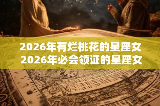 2026年有烂桃花的星座女 2026年必会领证的星座女
