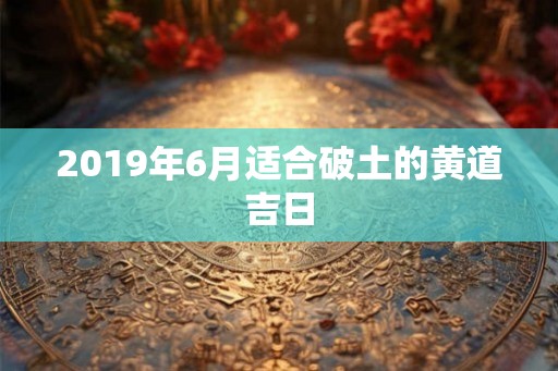 2019年6月适合破土的黄道吉日