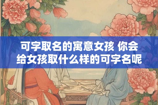 可字取名的寓意女孩 你会给女孩取什么样的可字名呢