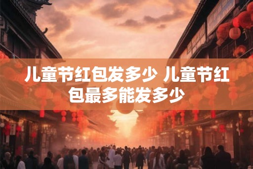 儿童节红包发多少 儿童节红包最多能发多少