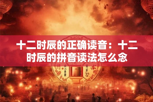 十二时辰的正确读音：十二时辰的拼音读法怎么念