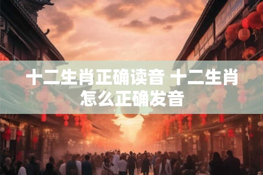 十二生肖正确读音 十二生肖怎么正确发音